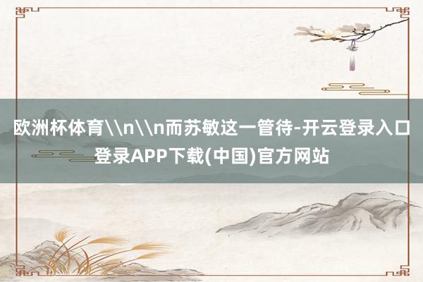 欧洲杯体育\n\n而苏敏这一管待-开云登录入口登录APP下载