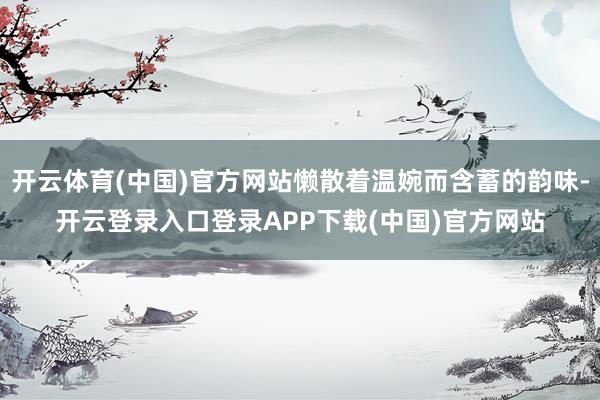 开云体育(中国)官方网站懒散着温婉而含蓄的韵味-开云登录入口