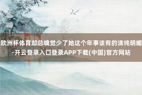 欧洲杯体育却总嗅觉少了她这个年事该有的清纯明媚-开云登录入口