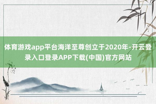 体育游戏app平台海洋至尊创立于2020年-开云登录入口登录