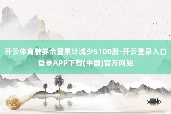 开云体育融券余量累计减少5100股-开云登录入口登录APP下