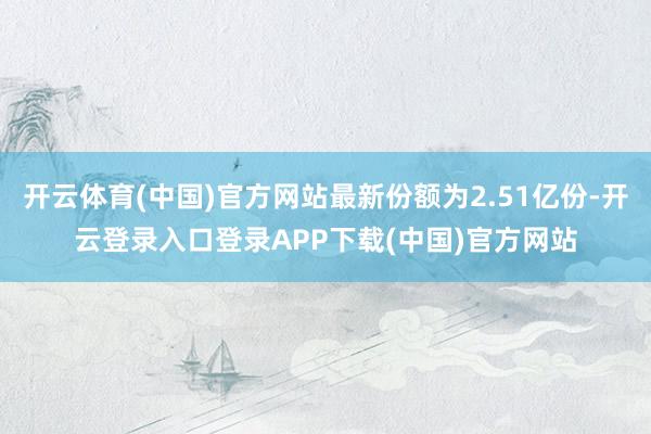 开云体育(中国)官方网站最新份额为2.51亿份-开云登录入口
