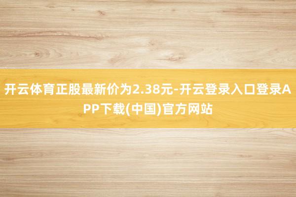 开云体育正股最新价为2.38元-开云登录入口登录APP下载(