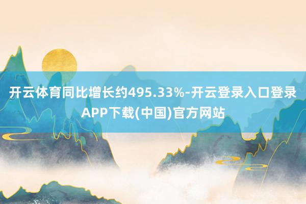 开云体育同比增长约495.33%-开云登录入口登录APP下载(中国)官方网站