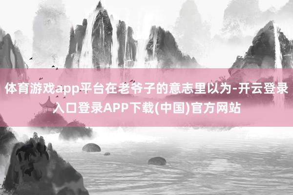 体育游戏app平台在老爷子的意志里以为-开云登录入口登录AP