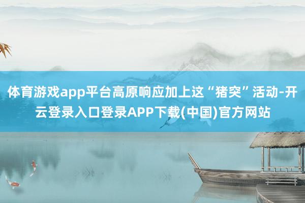 体育游戏app平台高原响应加上这“猪突”活动-开云登录入口登