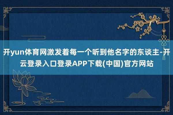 开yun体育网激发着每一个听到他名字的东谈主-开云登录入口登