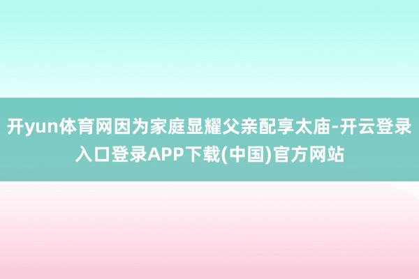 开yun体育网因为家庭显耀父亲配享太庙-开云登录入口登录AP