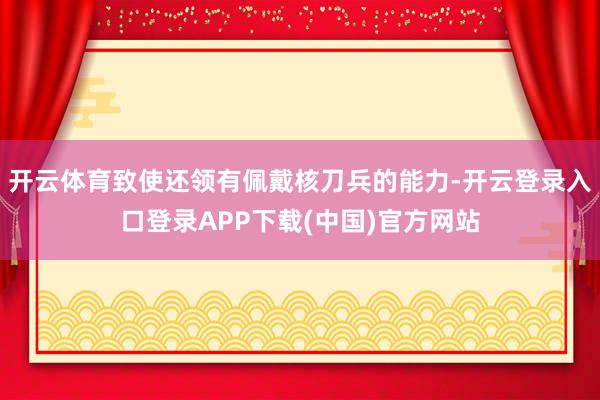 开云体育致使还领有佩戴核刀兵的能力-开云登录入口登录APP下
