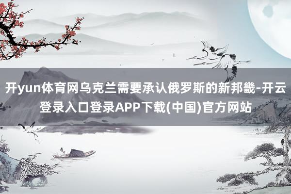 开yun体育网乌克兰需要承认俄罗斯的新邦畿-开云登录入口登录