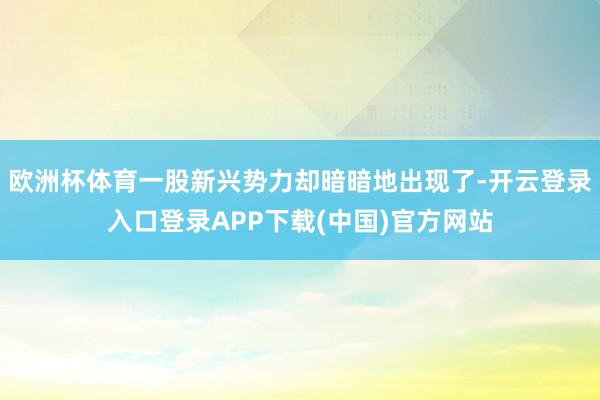 欧洲杯体育一股新兴势力却暗暗地出现了-开云登录入口登录APP