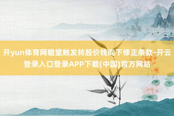 开yun体育网瞻望触发转股价钱向下修正条款-开云登录入口登录