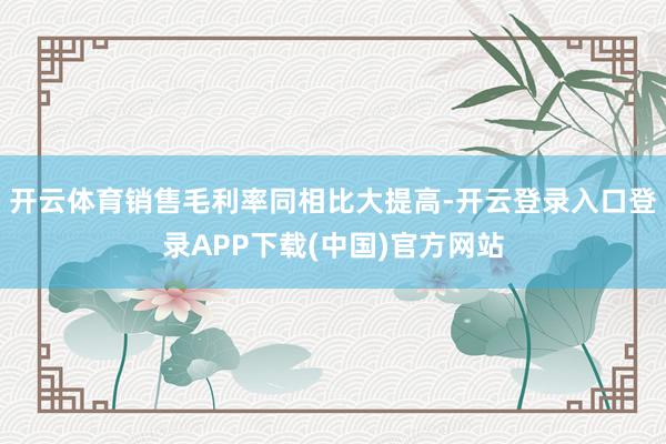 开云体育销售毛利率同相比大提高-开云登录入口登录APP下载(