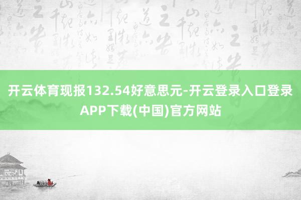 开云体育现报132.54好意思元-开云登录入口登录APP下载