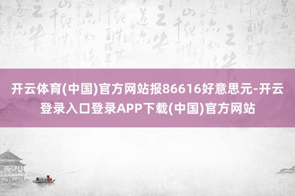开云体育(中国)官方网站报86616好意思元-开云登录入口登