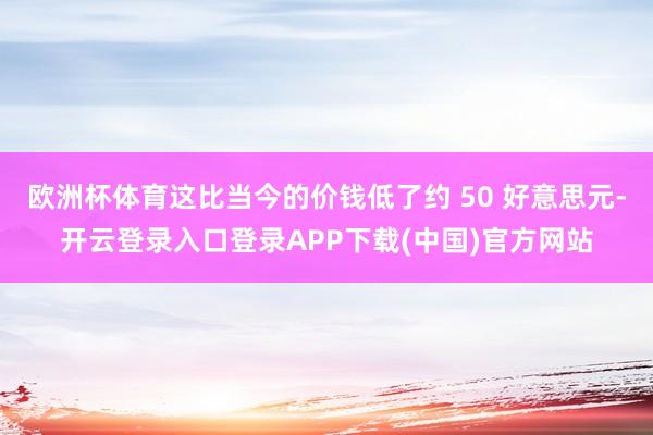 欧洲杯体育这比当今的价钱低了约 50 好意思元-开云登录入口