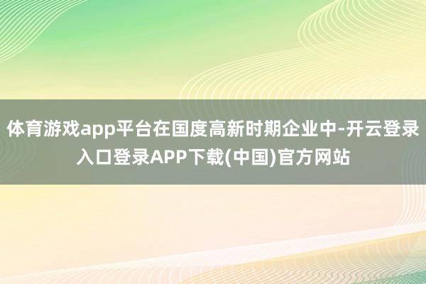体育游戏app平台在国度高新时期企业中-开云登录入口登录AP