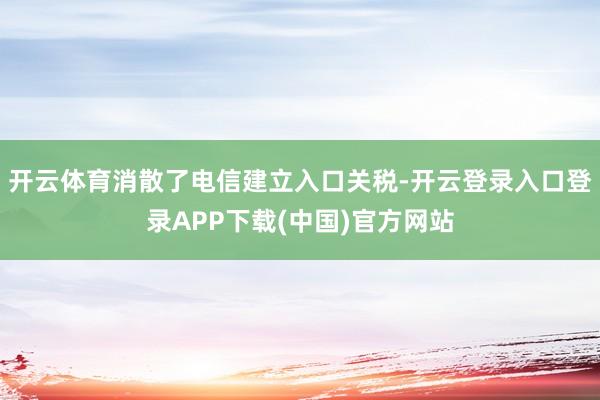 开云体育消散了电信建立入口关税-开云登录入口登录APP下载(