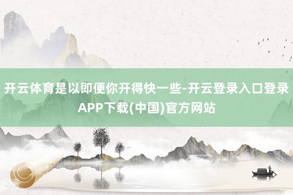开云体育是以即便你开得快一些-开云登录入口登录APP下载(中