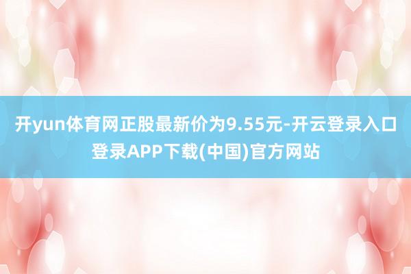开yun体育网正股最新价为9.55元-开云登录入口登录APP