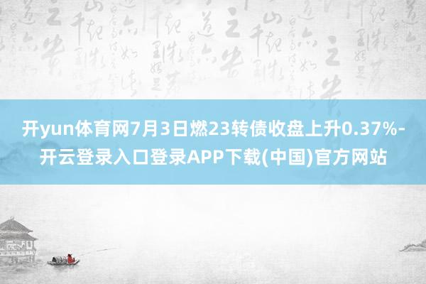 开yun体育网7月3日燃23转债收盘上升0.37%-开云登录