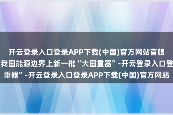 开云登录入口登录APP下载(中国)官方网站首艘、首台、首个！