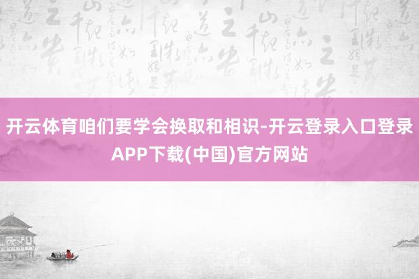 开云体育咱们要学会换取和相识-开云登录入口登录APP下载(中