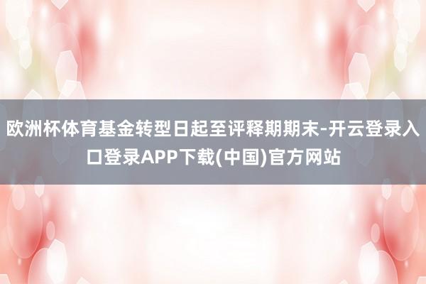 欧洲杯体育基金转型日起至评释期期末-开云登录入口登录APP下