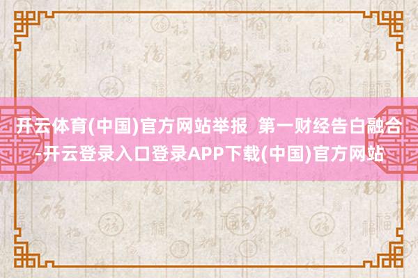 开云体育(中国)官方网站举报  第一财经告白融合-开云登录入