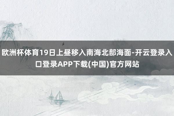 欧洲杯体育19日上昼移入南海北部海面-开云登录入口登录APP
