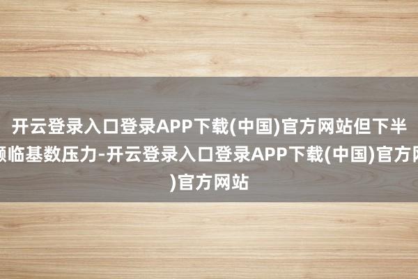 开云登录入口登录APP下载(中国)官方网站但下半年濒临基数压