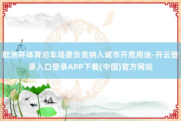 欧洲杯体育泊车场要负责纳入城市开荒用地-开云登录入口登录AP