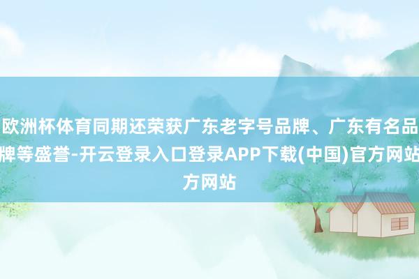 欧洲杯体育同期还荣获广东老字号品牌、广东有名品牌等盛誉-开云