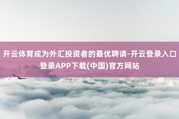 开云体育成为外汇投资者的最优聘请-开云登录入口登录APP下载(中国)官方网站
