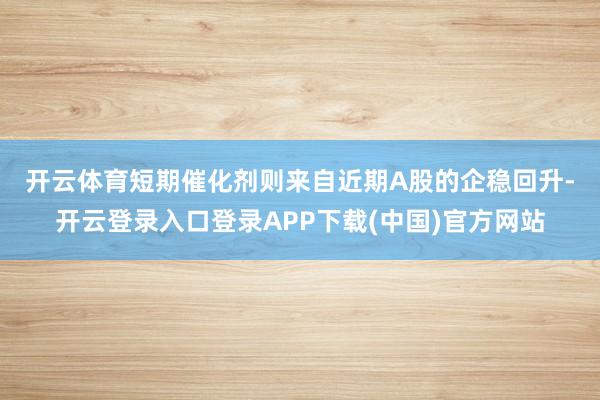 开云体育　　短期催化剂则来自近期A股的企稳回升-开云登录入口登录APP下载(中国)官方网站