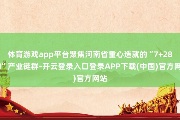 体育游戏app平台聚焦河南省重心造就的“7+28+N”产业链