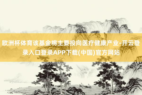欧洲杯体育该基金将主要投向医疗健康产业-开云登录入口登录APP下载(中国)官方网站