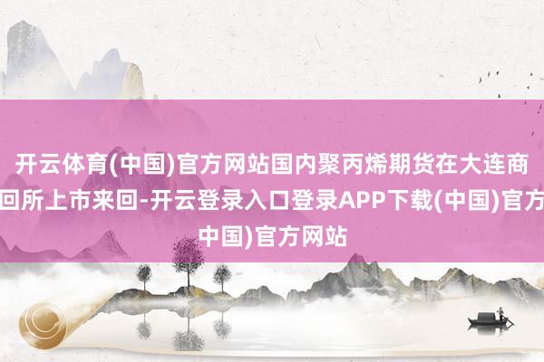 开云体育(中国)官方网站国内聚丙烯期货在大连商品来回所上市来