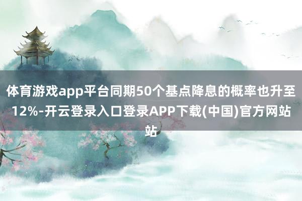 体育游戏app平台同期50个基点降息的概率也升至12%-开云登录入口登录APP下载(中国)官方网站