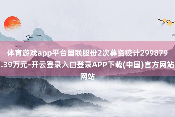 体育游戏app平台国联股份2次募资狡计299879.39万元-开云登录入口登录APP下载(中国)官方网站 体育游戏app平台国联股份2次募资狡计299879.39万元