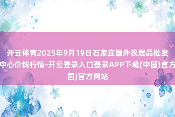 开云体育2025年9月19日石家庄国外农居品批发来往中心价钱行情-开云登录入口登录APP下载(中国)官方网站 开云体育2025年9月19日石家庄国外农居品批发来往中心价钱