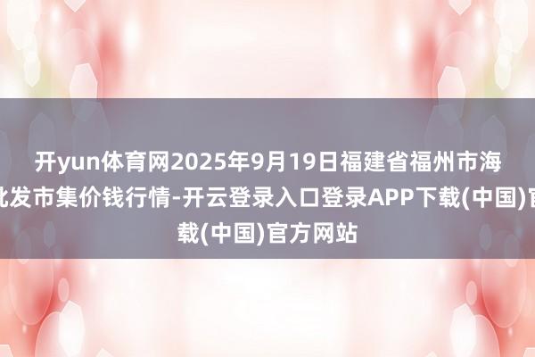开yun体育网2025年9月19日福建省福州市海峡蔬菜批发市集价钱行情-开云登录入口登录APP下载(中国)官方网站 开yun体育网2025年9月19日福建省福州市海峡蔬菜批发市