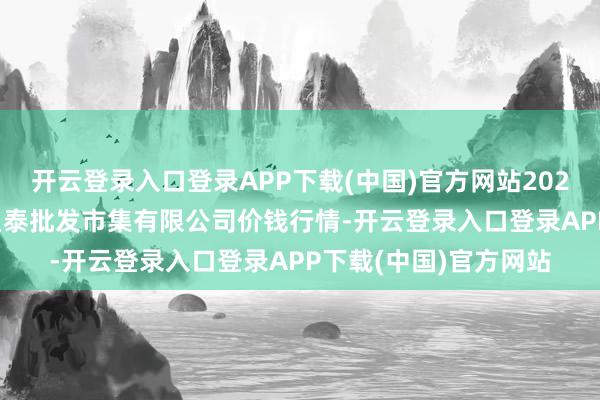 开云登录入口登录APP下载(中国)官方网站2025年9月19日白山市星泰批发市集有限公司价钱行情-开云登录入口登录APP下载(中国)官方网站 开云登录入口登录APP下载(中国)官方网站2025年9月19