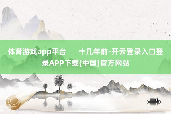 体育游戏app平台      十几年前-开云登录入口登录APP下载(中国)官方网站 体育游戏app平台      十几年前-开云登录入口登录AP
