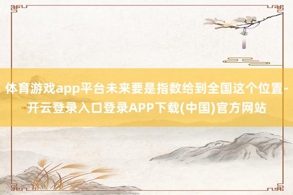 体育游戏app平台未来要是指数给到全国这个位置-开云登录入口登录APP下载(中国)官方网站