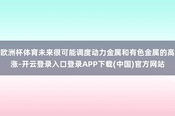 欧洲杯体育未来很可能调度动力金属和有色金属的高涨-开云登录入口登录APP下载(中国)官方网站