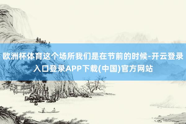 欧洲杯体育这个场所我们是在节前的时候-开云登录入口登录APP下载(中国)官方网站