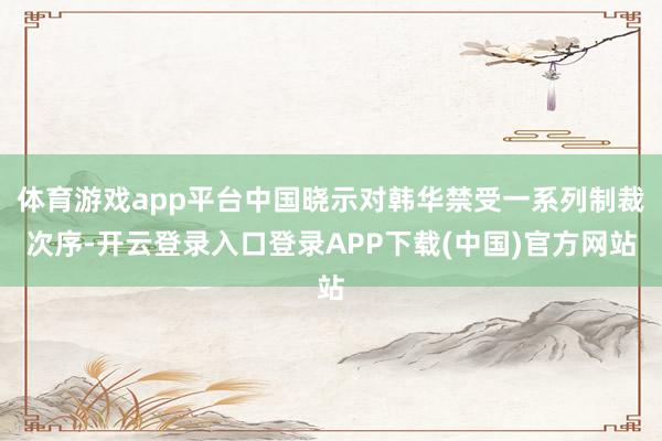 体育游戏app平台中国晓示对韩华禁受一系列制裁次序-开云登录入口登录APP下载(中国)官方网站