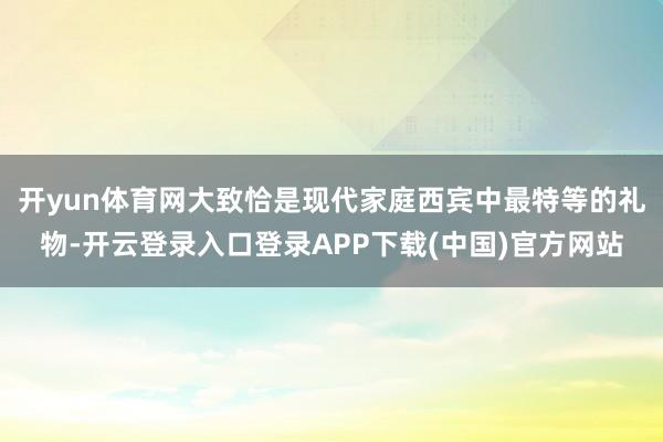 开yun体育网大致恰是现代家庭西宾中最特等的礼物-开云登录入口登录APP下载(中国)官方网站