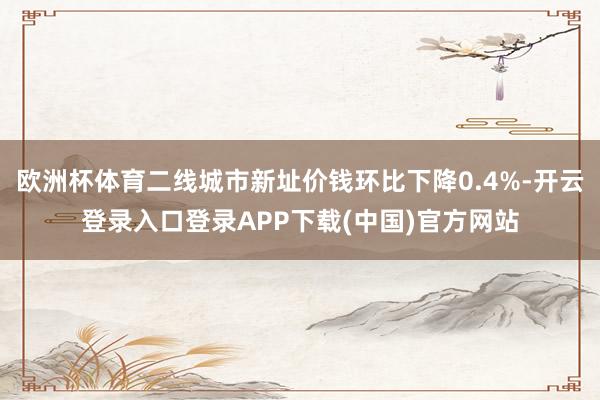 欧洲杯体育二线城市新址价钱环比下降0.4%-开云登录入口登录APP下载(中国)官方网站